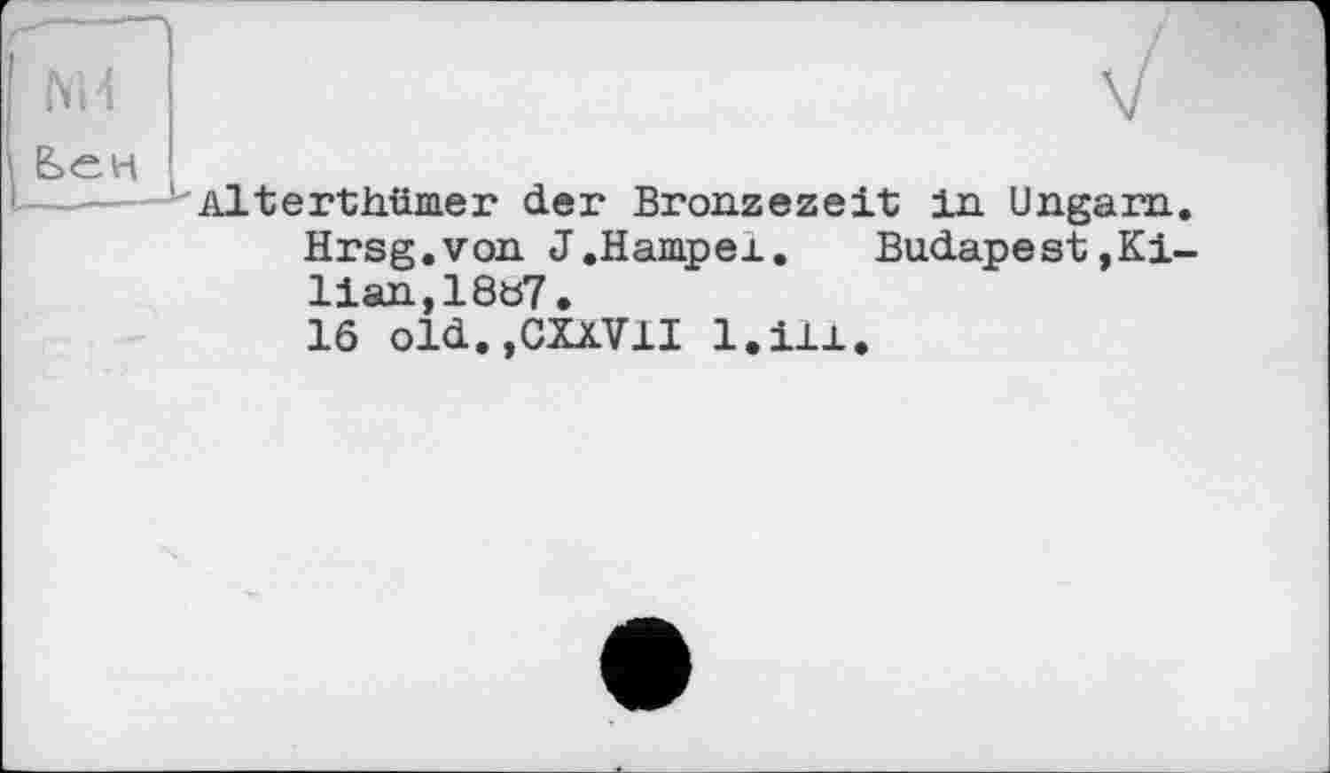﻿NH
В>ен
Alterthümer der Bronzezeit in Ungarn. Hrsg.von J.Hamper.	Budapest,Ki-
lian, 18ö7.
16 old.,CXXV±I l.ili.